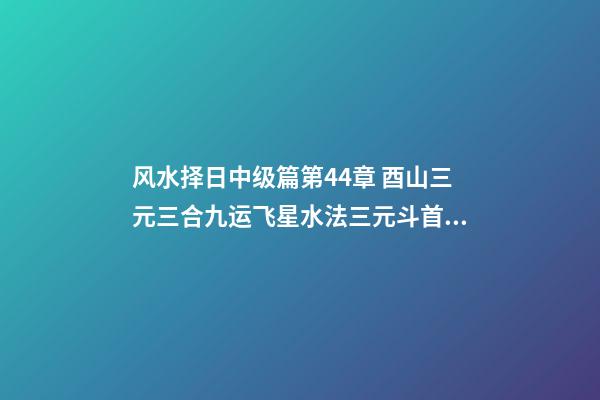 风水择日中级篇第44章 酉山三元三合九运飞星水法三元斗首择日